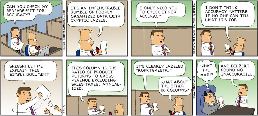 An eight-panel Dilbert comic. A man walks into Dilbert's cubicle with a piece of paper and asks, ''Can you check my spreadsheet for accuracy?'' Dilbert looks at the paper in the second panel and says, ''It's an impenetrable jumble of poorly organized data with cryptic labels.'' In the third panel, the man nonchalantly rubs his hands and responds, ''I only need you to check it for accuracy.'' Dilbert continues to look at the spreadsheet in the fourth panel, and he states, ''I don't think accuracy matters if no one can tell what it's for.'' The man frustratedly grabs the spreadsheet out of Dilbert's hand in the fifth comic. He exclaims, ''Sheesh! Let me explain this simple document!''In the sixth panel, he explains, ''This column is the ratio of product returns to gross revenue excluding sales taxes, annualized.'' In the seventh panel, he finishes his statement with ''It's clearly labeled 'ROPRTGRESTA.''' Dilbert asks, ''What about the other 80 columns?'' The final panel shows the man presenting the spreadsheet to his boss. The boss looks confused and thinks, ''What the #*%!?'' The clueless man says, ''And Dilbert found no inaccuracies.''