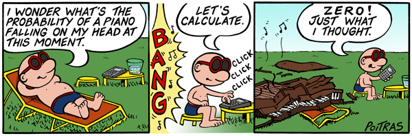 A three-panel cartoon. The first panel shows a guy in swimsuit trunks laying on a beach chair in a yard. Next to the lounging guy, is a stool and side table with a glass of water and a calculator on it. The guy says, ''I wonder what's the probability of a piano falling on my head this moment.'' In the second panel, the guy sits on the chair and says, 'Let's calculate,'' while punching in numbers on the calculator. To the guys' left, there's a loud BANG with musical notes suggesting that a musical instrument just fell. In the third panel, the guy exclaims, ''Zero! Just what I thought.'' However, to his left, the lawn chair was smashed by a falling piano.